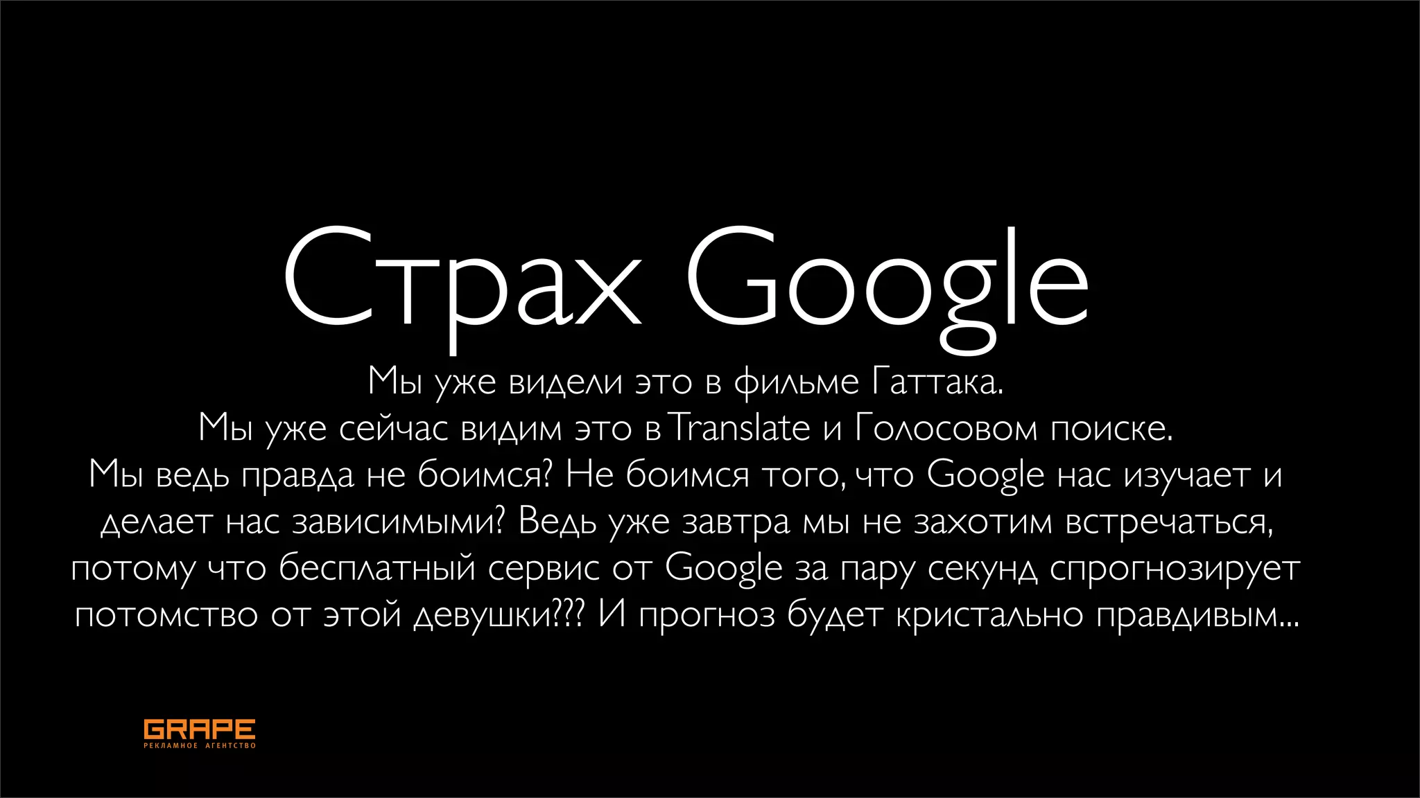Страх Google
                Мы уже видели это в фильме Гаттака.
      Мы уже сейчас видим это в Translate и Голосовом поиске.
 Мы ведь правда не боимся? Не боимся того, что Google нас изучает и
 делает нас зависимыми? Ведь уже завтра мы не захотим встречаться,
потому что бесплатный сервис от Google за пару секунд спрогнозирует
потомство от этой девушки??? И прогноз будет кристально правдивым...
 