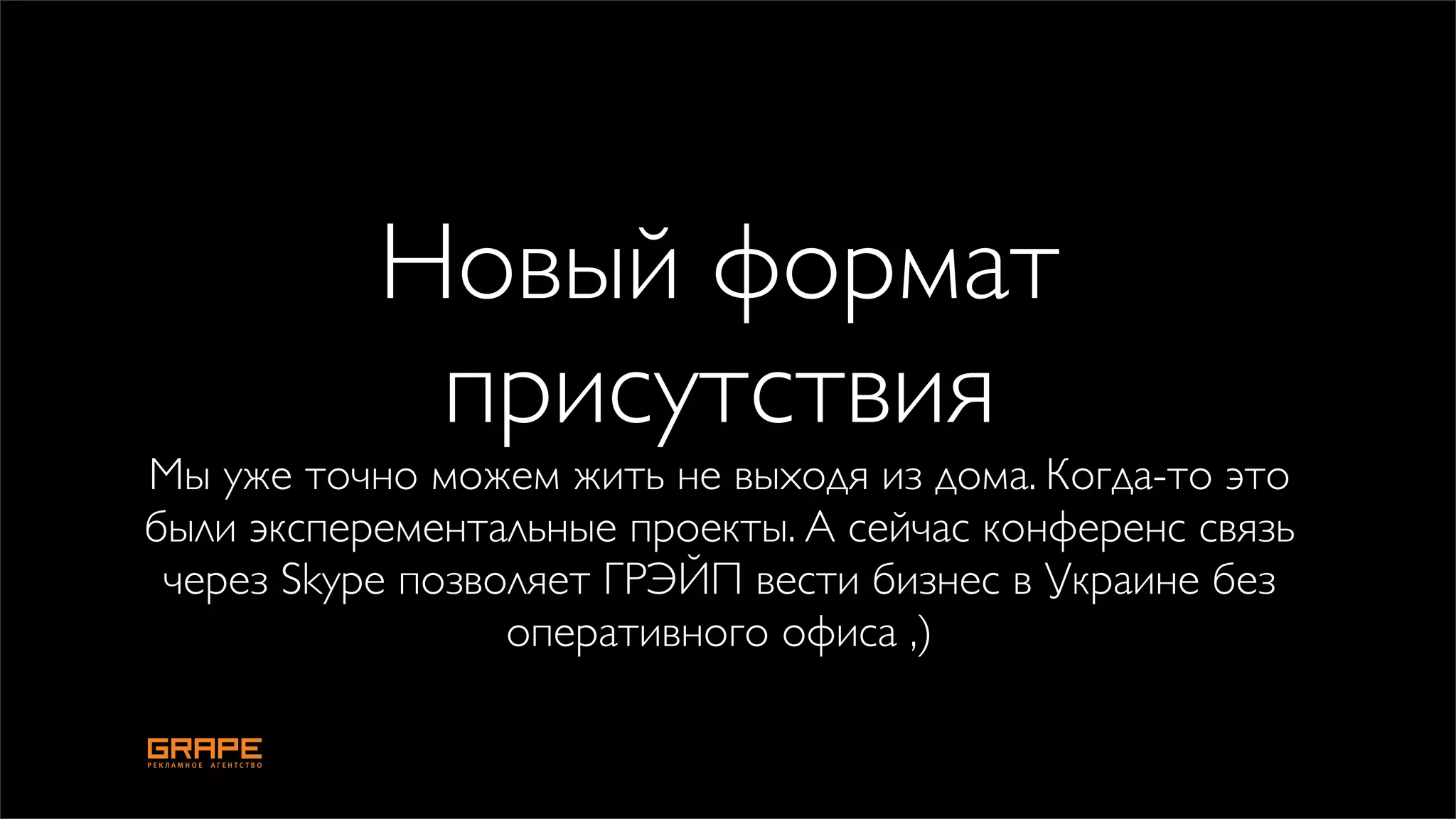 Новый формат
            присутствия
Мы уже точно можем жить не выходя из дома. Когда-то это
были эксперементальные проекты. А сейчас конференс связь
 через Skype позволяет ГРЭЙП вести бизнес в Украине без
                  оперативного офиса ,)
 