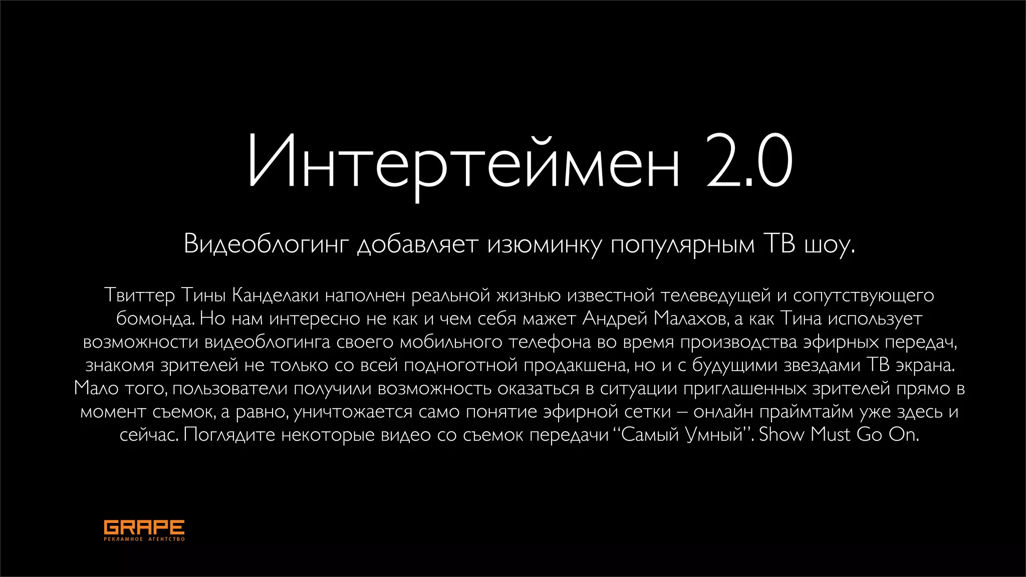 Интертеймен 2.0
           Видеоблогинг добавляет изюминку популярным ТВ шоу.
   Твиттер Тины Канделаки наполнен реальной жизнью известной телеведущей и сопутствующего
    бомонда. Но нам интересно не как и чем себя мажет Андрей Малахов, а как Тина использует
 возможности видеоблогинга своего мобильного телефона во время производства эфирных передач,
 знакомя зрителей не только со всей подноготной продакшена, но и с будущими звездами ТВ экрана.
Мало того, пользователи получили возможность оказаться в ситуации приглашенных зрителей прямо в
момент съемок, а равно, уничтожается само понятие эфирной сетки – онлайн праймтайм уже здесь и
     сейчас. Поглядите некоторые видео со съемок передачи “Самый Умный”. Show Must Go On.
 