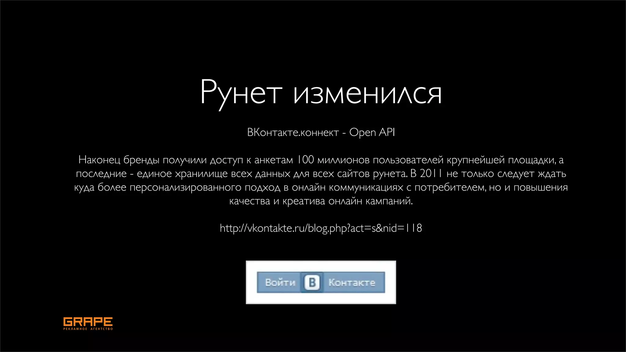 Рунет изменился
                                 ВКонтакте.коннект - Open API

 Наконец бренды получили доступ к анкетам 100 миллионов пользователей крупнейшей площадки, а
последние - единое хранилище всех данных для всех сайтов рунета. В 2011 не только следует ждать
куда более персонализированного подход в онлайн коммуникациях с потребителем, но и повышения
                             качества и креатива онлайн кампаний.

                            http://vkontakte.ru/blog.php?act=s&nid=118
 