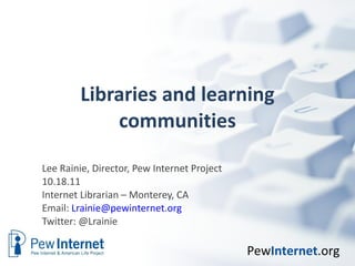 Libraries and learning communities Lee Rainie, Director, Pew Internet Project 10.18.11 Internet Librarian – Monterey, CA  Email:  [email_address] Twitter: @Lrainie  
