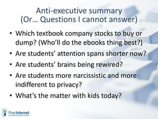 Anti-executive summary Which textbook company stocks to buy or dump? (Who’ll do the ebooks thing best?) Are students’ attention spans shorter now? Are students’ brains being rewired? Are students more narcissistic and more indifferent to privacy? What’s the matter with kids today? (Or… Questions I cannot answer) 