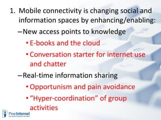 Mobile connectivity is changing social and information spaces by enhancing/enabling: New access points to knowledge  E-books and the cloud Conversation starter for internet use and chatter Real-time information sharing Opportunism and pain avoidance “ Hyper-coordination” of group activities   
