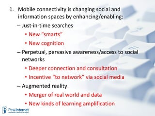 Mobile connectivity is changing social and information spaces by enhancing/enabling:  Just-in-time searches New “smarts” New cognition  Perpetual, pervasive awareness/access to social networks Deeper connection and consultation Incentive “to network” via social media Augmented reality Merger of real world and data New kinds of learning amplification 