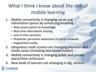 What I think I know about the rise of mobile learning Mobile connectivity is changing social and information spaces by enhancing/enabling … New access points to knowledge  Real-time information sharing Just-in-time searches  Perpetual, pervasive awareness of social networks Augmented reality Ubiquitous small screens are changing attention and media zones (including text-based media!) Mobile connectivity is changing public and private space/time continuum  New kinds of learners are emerging in dig. environ.  