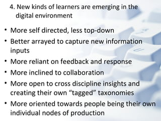 4. New kinds of learners are emerging in the digital environment More self directed, less top-down  Better arrayed to capture new information inputs More reliant on feedback and response More inclined to collaboration  More open to cross discipline insights and creating their own “tagged” taxonomies More oriented towards people being their own individual nodes of production 