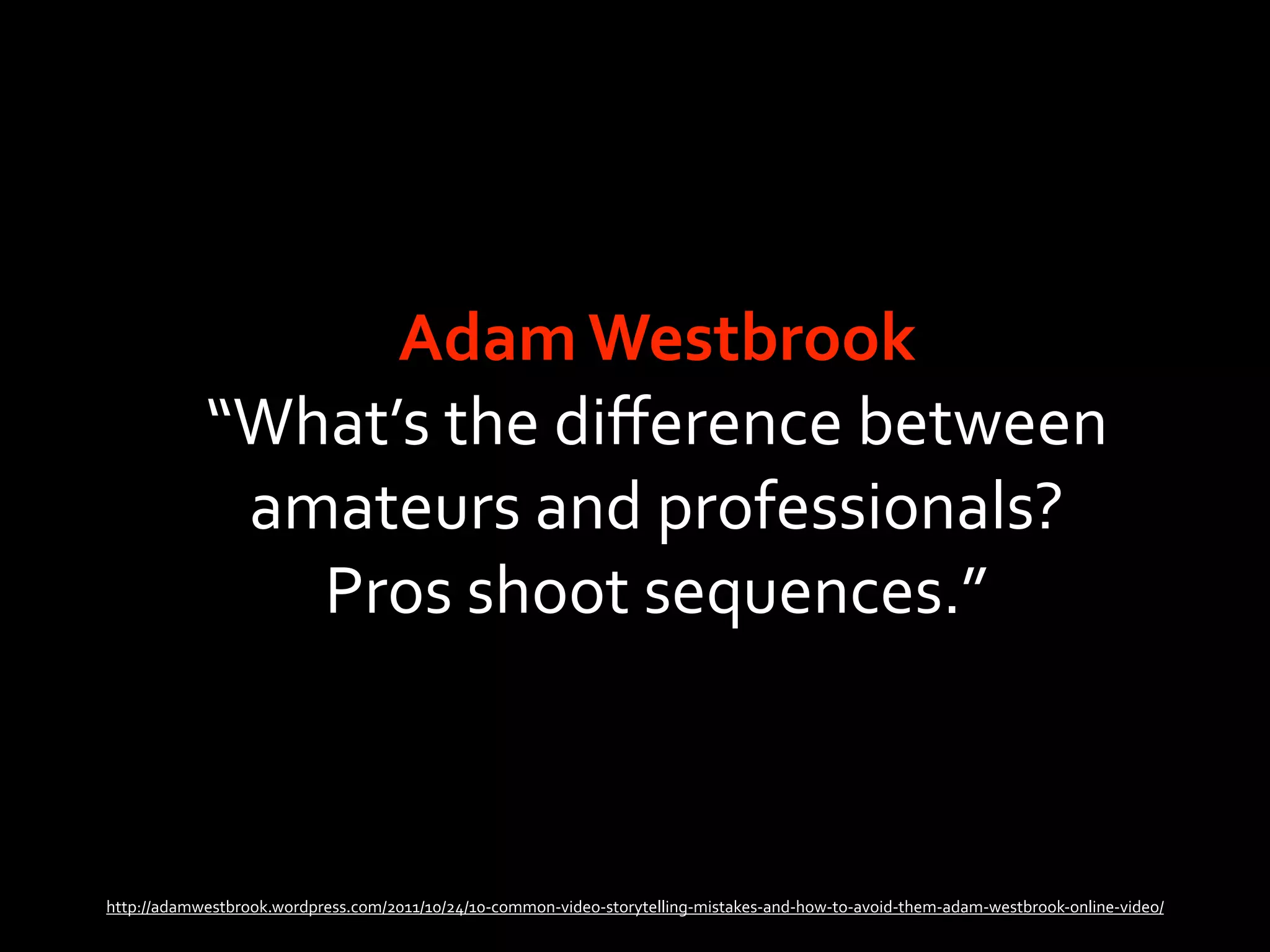 Adam Westbrook
            “What’s the diﬀerence between 
             amateurs and professionals? 
               Pros shoot sequences.”



http://adamwestbrook.wordpress.com/2011/10/24/10‐common‐video‐storytelling‐mistakes‐and‐how‐to‐avoid‐them‐adam‐westbrook‐online‐video/
 