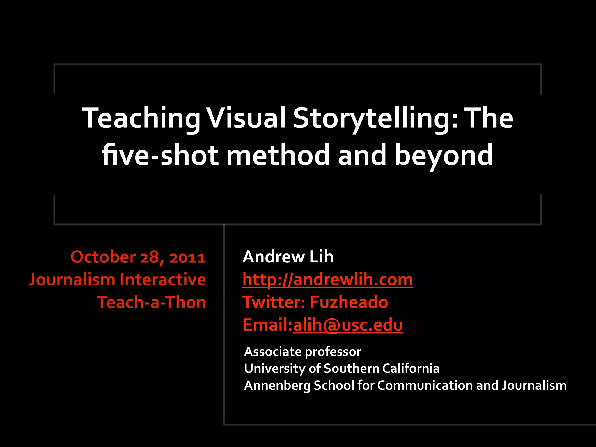 Teaching Visual Storytelling: The 
       ﬁve‐shot method and beyond


     October 28, 2011    Andrew Lih
Journalism Interactive   http://andrewlih.com
         Teach‐a‐Thon    Twitter: Fuzheado  
                         Email:alih@usc.edu
                         Associate professor
                         University of Southern California
                         Annenberg School for Communication and Journalism
 