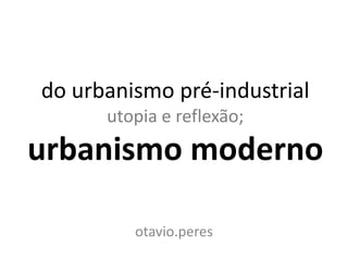 do urbanismo pré-industrial
      utopia e reflexão;
urbanismo moderno

         otavio.peres
 