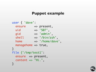 Puppet example

user { 'dave':
  ensure     => present,
  uid        => '507',
  gid        => 'admin',
  shell      => '/bin/zsh',
  home       => '/home/dave',
  managehome => true,
}
file {'/tmp/test1':
  ensure => present,
  content => "Hi.",
}
 