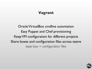 Vagrant


     Oracle VirtualBox cmdline automation
       Easy Puppet and Chef provisioning
  Keep VM conﬁguration for different projects
Share boxes and conﬁguration ﬁles across teams
          base box + conﬁguration ﬁles
 