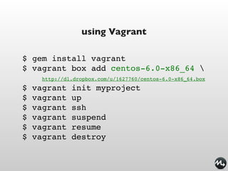 using Vagrant

$ gem install vagrant
$ vagrant box add centos-6.0-x86_64 
      http://dl.dropbox.com/u/1627760/centos-6.0-x86_64.box
$   vagrant    init myproject
$   vagrant    up
$   vagrant    ssh
$   vagrant    suspend
$   vagrant    resume
$   vagrant    destroy
 
