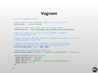 Vagrant
Vagrant::Config.run do |config|

  # Every Vagrant virtual environment requires a box to build off of.
  config.vm.box = "centos-6.0-x86_64"

  # The url from where the 'config.vm.box' box will be fetched
  config.vm.box_url = "http://dl.dropbox.com/u/1627760/centos-6.0-x86_64.box"

  # Boot with a GUI so you can see the screen. (Default is headless)
  #config.vm.boot_mode = :gui

  # Assign this VM to a host only network IP, allowing you to access it via the IP.
  # config.vm.network "33.33.33.10"

  # Forward a port from the guest to the host, which allows for outside
  # computers to access the VM, whereas host only networking does not.
  config.vm.forward_port "sonar", 9000, 19000

  # Enable provisioning with Puppet stand alone.
  config.vm.share_folder("templates", "/tmp/vagrant-puppet/templates", "templates")

  config.vm.provision :puppet do |puppet|
    puppet.manifest_file = "base.pp"
    puppet.module_path = "mymodules"
    puppet.options = ["--templatedir","/tmp/vagrant-puppet/templates"]
    puppet.options = "-v -d"
  end

end
 
