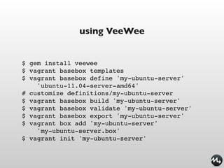 using VeeWee


$ gem install veewee
$ vagrant basebox templates
$ vagrant basebox define 'my-ubuntu-server'
    'ubuntu-11.04-server-amd64'
# customize definitions/my-ubuntu-server
$ vagrant basebox build 'my-ubuntu-server'
$ vagrant basebox validate 'my-ubuntu-server'
$ vagrant basebox export 'my-ubuntu-server'
$ vagrant box add 'my-ubuntu-server'
    'my-ubuntu-server.box'
$ vagrant init 'my-ubuntu-server'
 