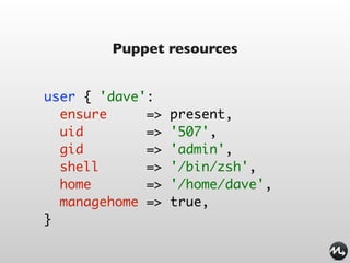 Puppet resources


user { 'dave':
  ensure     =>   present,
  uid        =>   '507',
  gid        =>   'admin',
  shell      =>   '/bin/zsh',
  home       =>   '/home/dave',
  managehome =>   true,
}
 