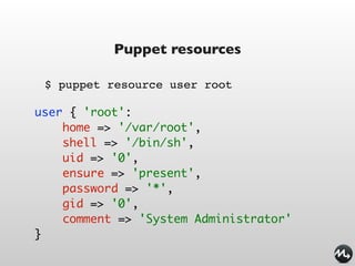 Puppet resources

 $ puppet resource user root

user { 'root':
    home => '/var/root',
    shell => '/bin/sh',
    uid => '0',
    ensure => 'present',
    password => '*',
    gid => '0',
    comment => 'System Administrator'
}
 