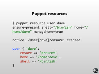 Puppet resources

$ puppet resource user dave
ensure=present shell="/bin/zsh" home="/
home/dave" managehome=true

notice: /User[dave]/ensure: created

user { 'dave':
    ensure => 'present',
    home => '/home/dave',
    shell => '/bin/zsh'
}
 