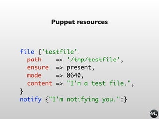 Puppet resources



file {'testfile':
  path    => '/tmp/testfile',
  ensure => present,
  mode    => 0640,
  content => "I'm a test file.",
}
notify {"I'm notifying you.":}
 