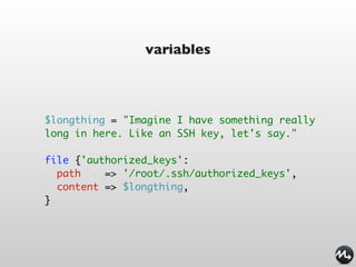 variables



$longthing = "Imagine I have something really
long in here. Like an SSH key, let's say."

file {'authorized_keys':
  path    => '/root/.ssh/authorized_keys',
  content => $longthing,
}
 