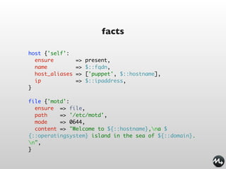 facts

host {'self':
  ensure         =>   present,
  name           =>   $::fqdn,
  host_aliases   =>   ['puppet', $::hostname],
  ip             =>   $::ipaddress,
}

file {'motd':
  ensure => file,
  path    => '/etc/motd',
  mode    => 0644,
  content => "Welcome to ${::hostname},na $
{::operatingsystem} island in the sea of ${::domain}.
n",
}
 