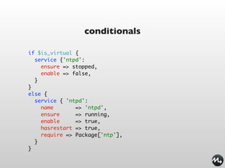 conditionals

if $is_virtual {
  service {'ntpd':
    ensure => stopped,
    enable => false,
  }
}
else {
  service { 'ntpd':
    name       => 'ntpd',
    ensure     => running,
    enable     => true,
    hasrestart => true,
    require => Package['ntp'],
  }
}
 