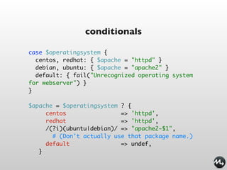 conditionals

case $operatingsystem {
  centos, redhat: { $apache = "httpd" }
  debian, ubuntu: { $apache = "apache2" }
  default: { fail("Unrecognized operating system
for webserver") }
}

$apache = $operatingsystem ? {
     centos                => 'httpd',
     redhat                => 'httpd',
     /(?i)(ubuntu|debian)/ => "apache2-$1",
       # (Don't actually use that package name.)
     default               => undef,
   }
 
