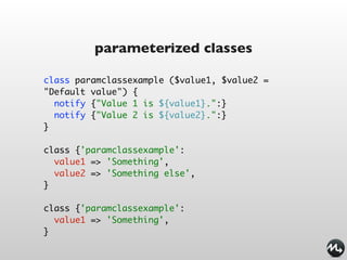 parameterized classes

class paramclassexample ($value1, $value2 =
"Default value") {
  notify {"Value 1 is ${value1}.":}
  notify {"Value 2 is ${value2}.":}
}

class {'paramclassexample':
  value1 => 'Something',
  value2 => 'Something else',
}

class {'paramclassexample':
  value1 => 'Something',
}
 