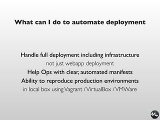 What can I do to automate deployment




 Handle full deployment including infrastructure
             not just webapp deployment
    Help Ops with clear, automated manifests
 Ability to reproduce production environments
  in local box using Vagrant / VirtualBox / VMWare
 