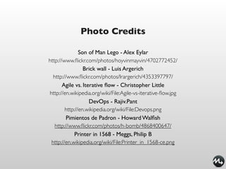 Photo Credits

               Son of Man Lego - Alex Eylar
http://www.ﬂickr.com/photos/hoyvinmayvin/4702772452/
                 Brick wall - Luis Argerich
  http://www.ﬂickr.com/photos/lrargerich/4353397797/
       Agile vs. Iterative ﬂow - Christopher Little
http://en.wikipedia.org/wiki/File:Agile-vs-iterative-ﬂow.jpg
                    DevOps - Rajiv.Pant
        http://en.wikipedia.org/wiki/File:Devops.png
         Pimientos de Padron - Howard Walﬁsh
   http://www.ﬂickr.com/photos/h-bomb/4868400647/
            Printer in 1568 - Meggs, Philip B
 http://en.wikipedia.org/wiki/File:Printer_in_1568-ce.png
 