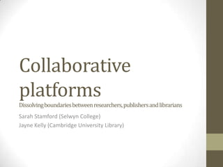 Collaborative
platforms
Dissolving boundaries between researchers, publishers and librarians
Sarah Stamford (Selwyn College)
Jayne Kelly (Cambridge University Library)
 