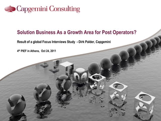 Solution Business As a Growth Area for Post Operators?
Result of a global Focus Interviews Study - Dirk Palder, Capgemini

4th PIEF in Athens, Oct 24, 2011
 