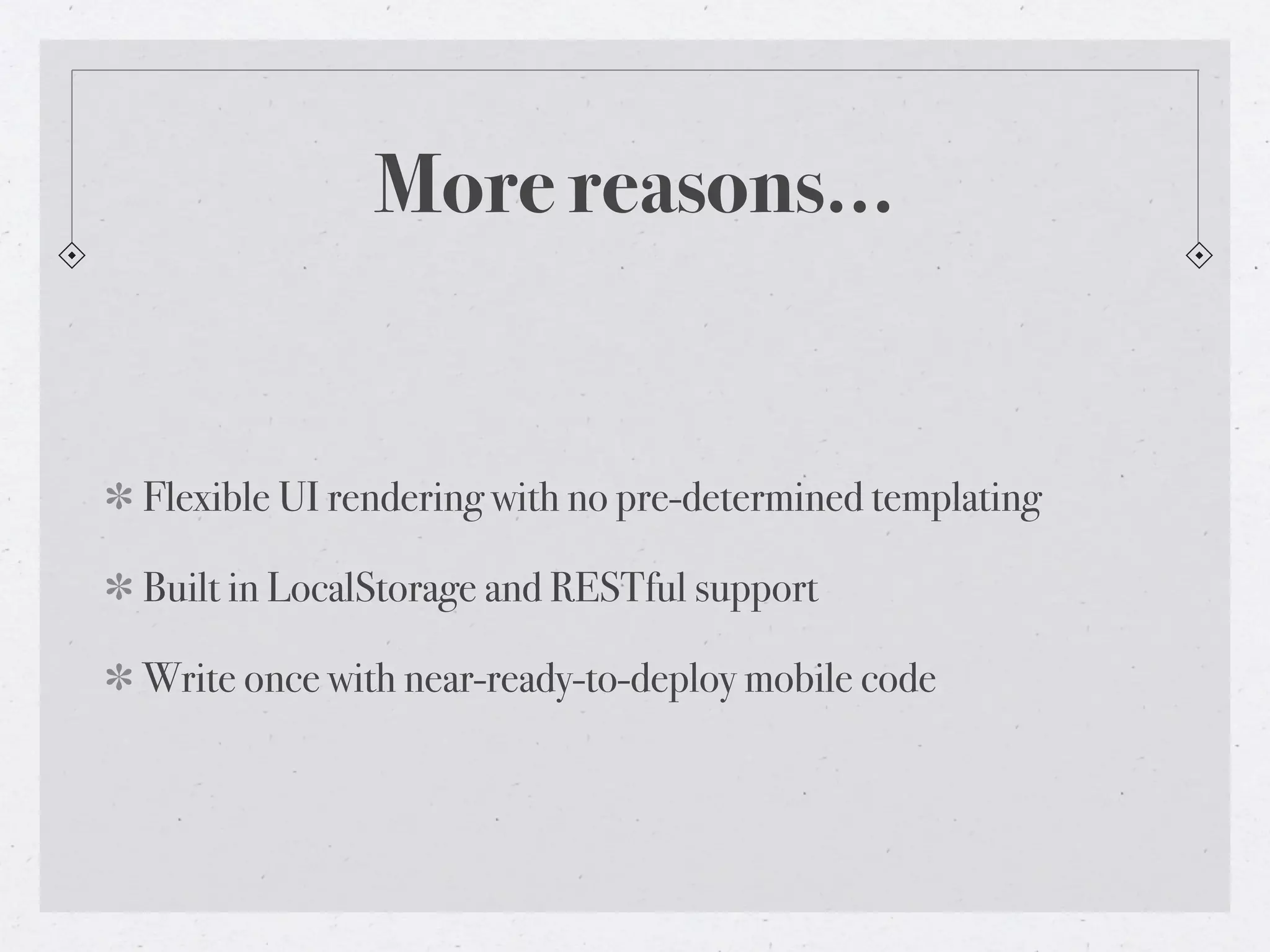 More reasons...


Flexible UI rendering with no pre-determined templating

Built in LocalStorage and RESTful support

Write once with near-ready-to-deploy mobile code
 
