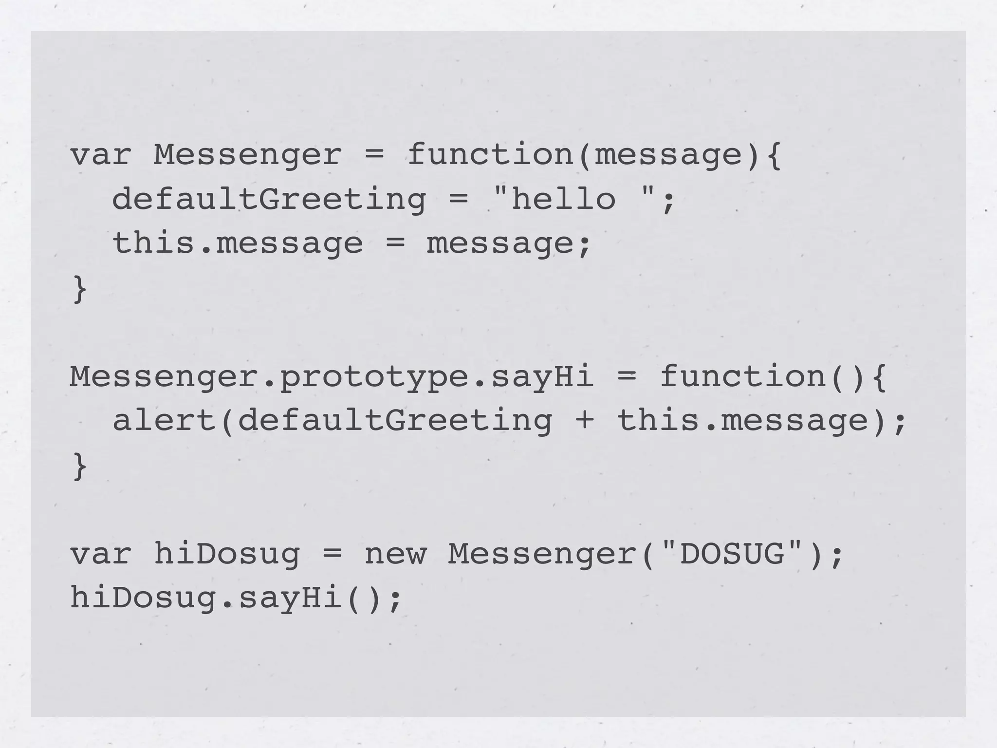var Messenger = function(message){
  defaultGreeting = "hello ";
  this.message = message;
}

Messenger.prototype.sayHi = function(){
  alert(defaultGreeting + this.message);
}

var hiDosug = new Messenger("DOSUG");
hiDosug.sayHi();
 