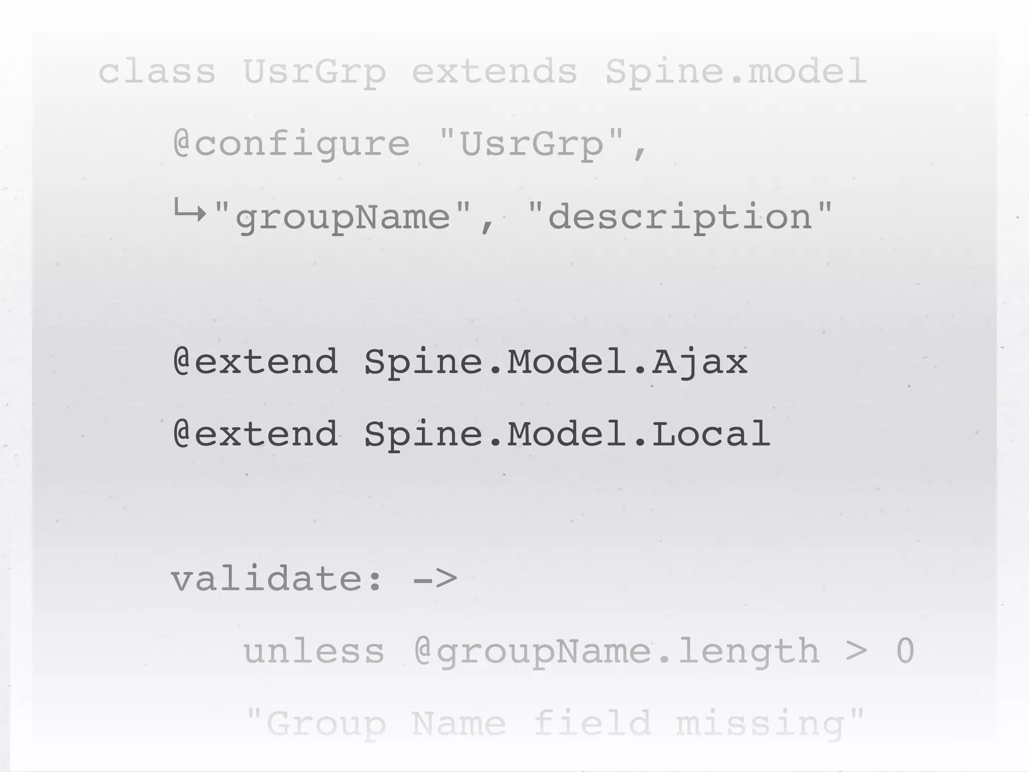 class UsrGrp extends Spine.model
   @configure "UsrGrp",
   ↳"groupName", "description"


   @extend Spine.Model.Ajax
   @extend Spine.Model.Local


   validate: ->
      unless @groupName.length > 0
      "Group Name field missing"
 