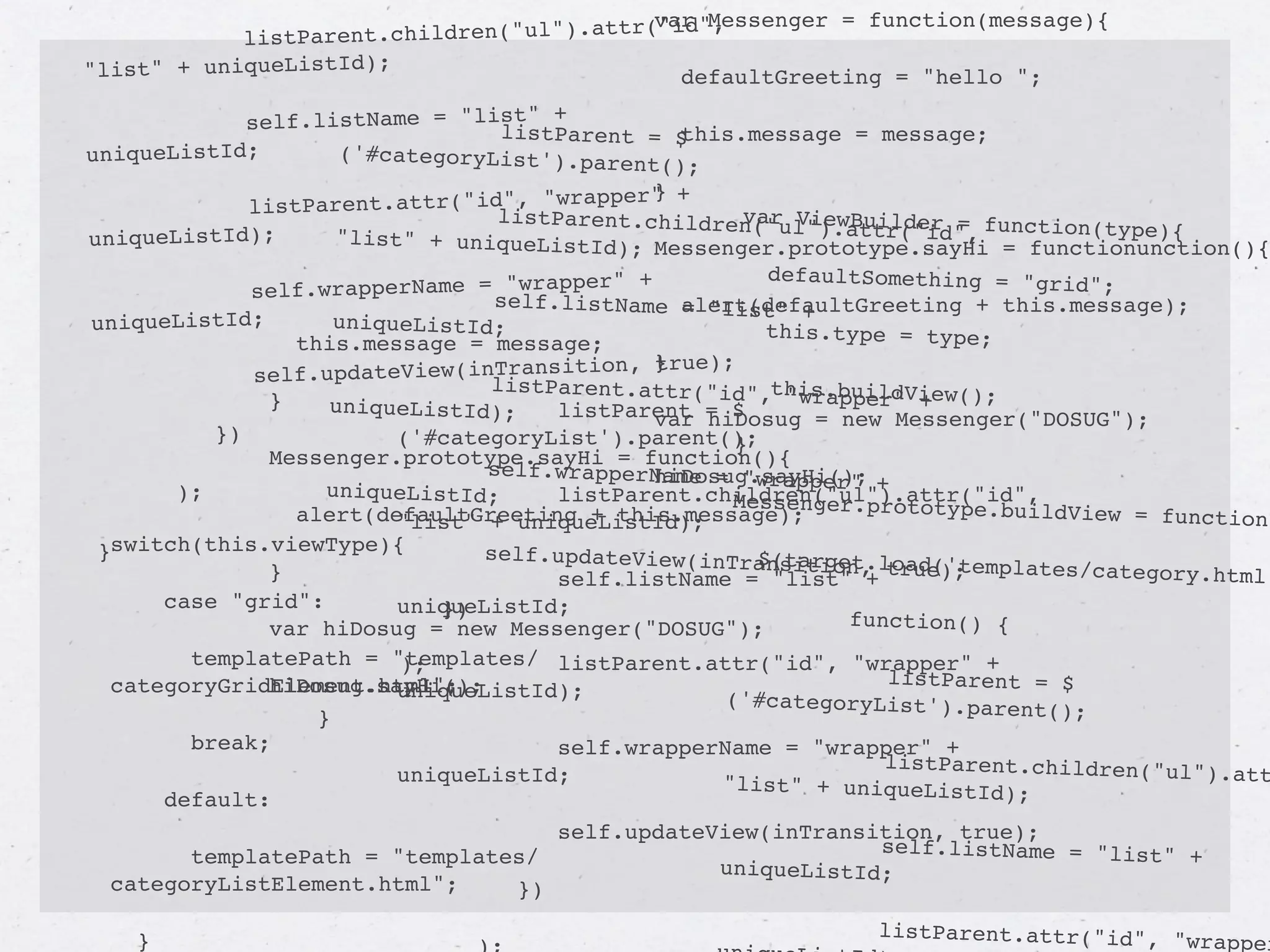 tr    var Messenger = function(message){
                                              ("id",
            listParent.children("ul").at
"list" + uniqueListId);                          defaultGreeting = "hello ";

              self.listName = "list" +
                                    listParent = $  this.message = message;
uniqueLi stId;         ('#categoryList').pare
                                                nt();
                                                  }
                                                 " +
              li stParent.attr("id", "wrapper            var
                                    listParent.children("u ViewBuilder = functi
                                                             l").attr("id",       on(type){
uniqueListId);         "list" + uniqueListId); Messenger.prototype.sayHi = functionunction(){
                                                           defaultSomething = "grid"
              se lf.wrapperName = self pper" +
                                     "wra                                             ;
                                         .listName alert(defaultGreeting + this.message);
                                                    = "list" +
uniqueLi stId;         uniqueListId;                       this.type = type;
                   this.message = message;
                                               , } ue);
                                                  tr
               self.updateView(inlistPa tion
                                    Transi
                                           rent.attr("id",this.buildView();
                                                             "wrapper" +
                }     uniqueListId);      listParent = $
                                                  var hiDosug = new Messenger("DOSUG");
           })               ('#categoryList').parent(); }
                Messenger.prototype.sayHi = function(){
                                   self.wrapperName = "wra
                                                  hiDosug.sayHi(); +
                                                              pper"
       );             uniqueListId;       listParent.children("ul").attr("id",
                                                        Messen
                   alert(defaultGreeting + this.message); ger.prototype.buildView = function(
                            "list" + uniqueListId);
 }switch(this.viewType){           self.updateView(inTran target.loa
                                                          $( tion, true 'templates
                }                                           si          d();        /category.html'
                                          self.listName = "list" +
      case "grid":          uniqueListId;
                               })
                var hiDosug = new Messenger("DOSUG");             function() {
        templatePath = "templates/ listParent.attr("id", "wrapper" +
                            );
  categoryGridElement.html";
                hiDosug.sayHi();                                     listParent = $
                            uniqueListId);             ('#categoryList').parent
                     }                                                           ();
        break;                            self.wrapperName = "wrapper" +
                                                                     listParent.children("ul"
                            uniqueListId;              "list" + uniqueListId);                ).att
      default:
                                          self.updateView(inTransition, true);
        templatePath = "templates/                                  self.listName = "list" +
                                                       uniqueListId;
  categoryListElement.html";          })

    }                                                            listParent.attr("id", "w
                                                                                          rapper
 