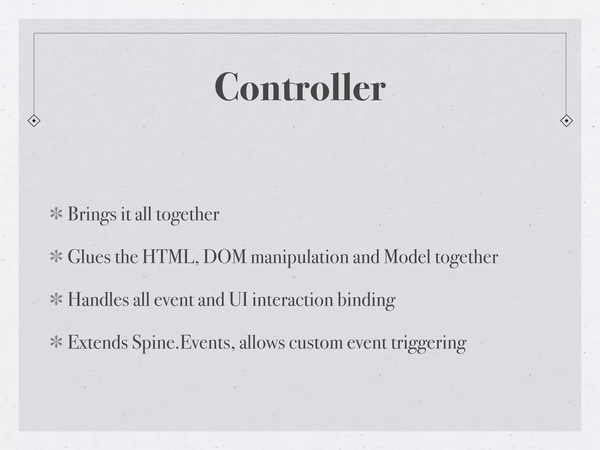 Controller


Brings it all together

Glues the HTML, DOM manipulation and Model together

Handles all event and UI interaction binding

Extends Spine.Events, allows custom event triggering
 