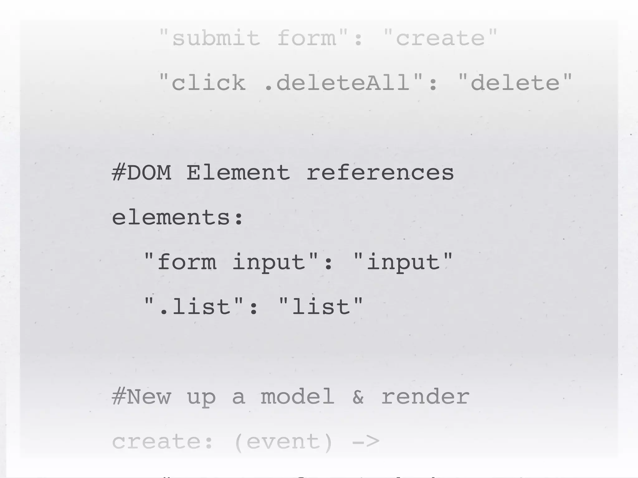 events:
   "submit form": "create"
   "click .deleteAll": "delete"


#DOM Element references
elements:
  "form input": "input"
  ".list": "list"


#New up a model & render
create: (event) ->
 