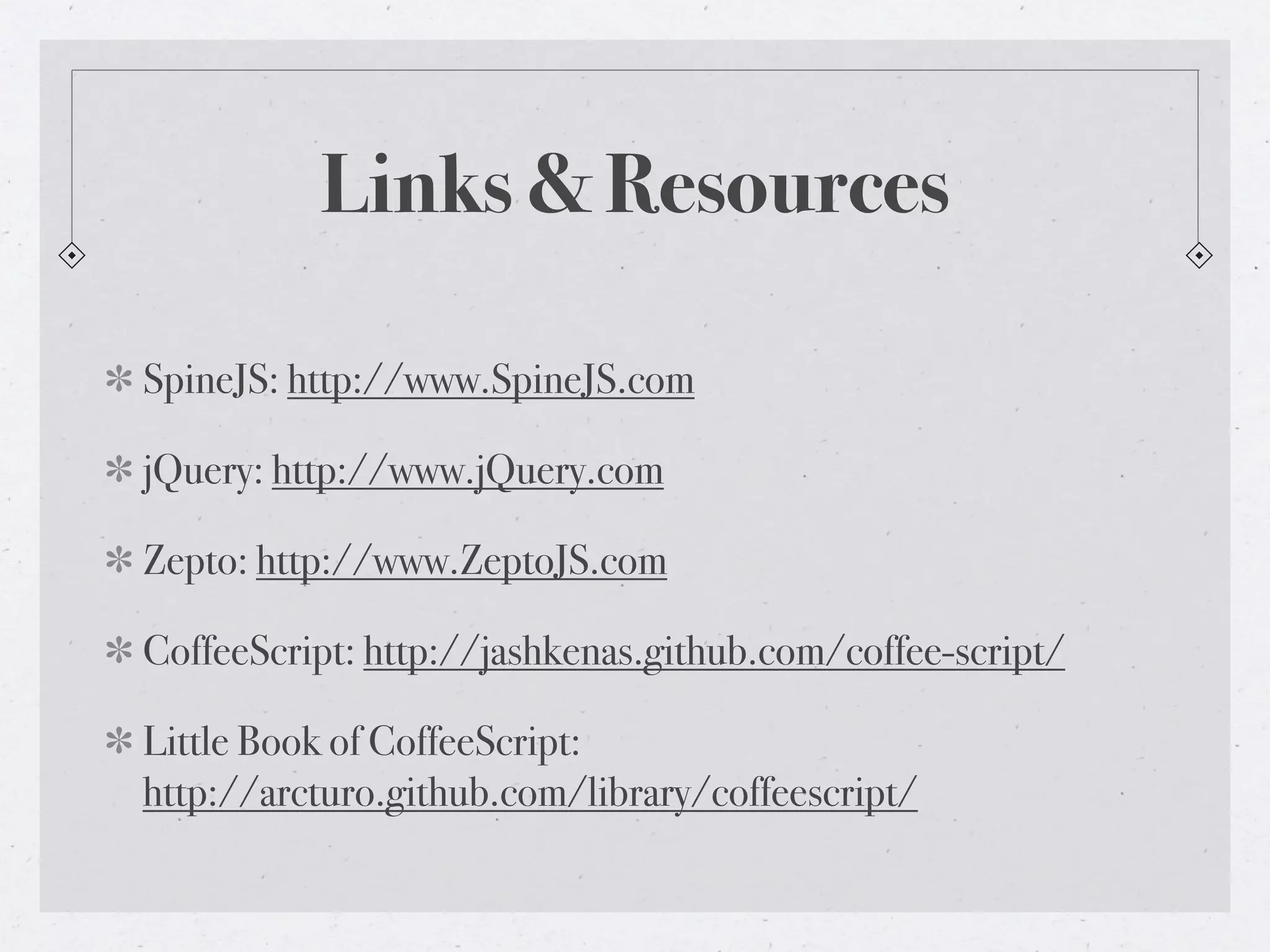 Links & Resources

SpineJS: http://www.SpineJS.com

jQuery: http://www.jQuery.com

Zepto: http://www.ZeptoJS.com

CoffeeScript: http://jashkenas.github.com/coffee-script/

Little Book of CoffeeScript:
http://arcturo.github.com/library/coffeescript/
 