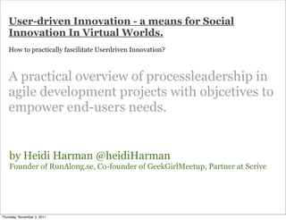 User-driven Innovation - a means for Social
   Innovation In Virtual Worlds.
   How to practically fascilitate Userdriven Innovation?



   A practical overview of processleadership in
   agile development projects with objcetives to
   empower end-users needs.


    by Heidi Harman @heidiHarman
    Founder of RunAlong.se, Co-founder of GeekGirlMeetup, Partner at Scrive




Thursday, November 3, 2011
 