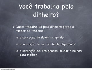 Você trabalha pelo
                              dinheiro?
                         Quem trabalha só pelo dinheiro perde o
                         melhor do trabalho:

                           a sensação de dever cumprido

                           a sensação de ser parte de algo maior

                           a sensação de, aos poucos, mudar o mundo,
                           para melhor



domingo, 6 de novembro
 