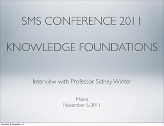SMS CONFERENCE 2011

     KNOWLEDGE FOUNDATIONS

                           Interview with Professor Sidney Winter

                                          Miami
                                      November 6, 2011


Saturday, 5 November, 11                                            1
 