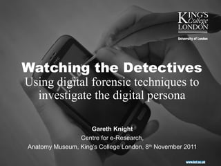 Watching the Detectives
Using digital forensic techniques to
  investigate the digital persona

                    Gareth Knight
                Centre for e-Research,
Anatomy Museum, King’s College London, 8th November 2011
 