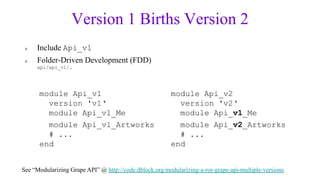 Version 1 Births Version 2
 »   Include Api_v1
 »   Folder-Driven Development (FDD)
     api/api_v1/…




      module Api_v1                                     module Api_v2
        version 'v1„                                      version 'v2„
        module Api_v1_Me                                  module Api_v1_Me
        module Api_v1_Artworks                            module Api_v2_Artworks
        # ...                                             # ...
      end                                               end


See “Modularizing Grape API” @ http://code.dblock.org/modularizing-a-ror-grape-api-multiple-versions
 