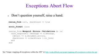 Exceptions Abort Flow
      »     Don’t question yourself, raise a hand.
       rescue_from :all, :backtrace => true

          error_format :json

          rescue_from Mongoid::Errors::Validations do |e|
            rack_response({ :message => e.message,
             :detail => e.document.errors,
             :backtrace => e.backtrace }.to_json)
            end
          end



See “Grape: trapping all exceptions within the API” @ http://code.dblock.org/grape-trapping-all-exceptions-within-the-api
 