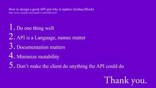 How to design a good API and why it matters (Joshua Bloch)
http://www.youtube.com/watch?v=aAb7hSCtvGw




1. Do one thing well
2. API is a Language, names matter
3. Documentation matters
4. Minimize mutability
5. Don’t make the client do anything the API could do
 