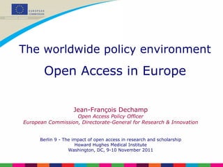 Jean-François Dechamp Open Access Policy Officer European Commission, Directorate-General for Research & Innovation Berlin 9 - The impact of open access in research and scholarship Howard Hughes Medical Institute Washington, DC, 9-10 November 2011 The worldwide policy environment Open Access in Europe 
