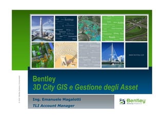 Bentley
© 2010 Bentley Systems, Incorporated




                                       3D City GIS e Gestione degli Asset
                                       Ing. Emanuele Magalotti
                                       TLI Account Manager
 