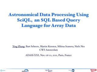Astronomical Data Processing Using
   SciQL, an SQL Based Query
     Language for Array Data



 Ying Zhang, Bart Scheers, Martin Kersten, Milena Ivanova, Niels Nes
                          CWI Amsterdam

             ADASS XXI, Nov. 06-10, 2011, Paris, France

                                       !"#$%&'()*+,#-&$.#/(012#&+$#%3$%#,(
                                       2.#(4&#$5()*+,#-&$".1(6&$&



                                       !"#$%&'()&"#*+,-(     ./0/123
                                       4")*'()5"%%,%*'(*#-(( 6!7(8 9:7;;9
 