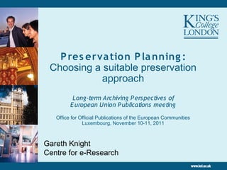 P res erva tio n P la nning :
 Choosing a suitable preservation
            approach
          Long-term Archiving P erspectives of
         E uropean Union P ublications meeting
   Office for Official Publications of the European Communities
               Luxembourg, November 10-11, 2011



Gareth Knight
Centre for e-Research
 
