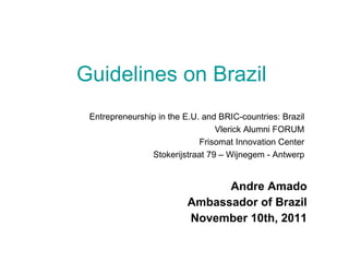 Guidelines on Brazil   Andre Amado Ambassador of Brazil November 10th, 2011 Entrepreneurship in the E.U. and BRIC-countries: Brazil Vlerick Alumni FORUM Frisomat Innovation Center Stokerijstraat 79 – Wijnegem - Antwerp 